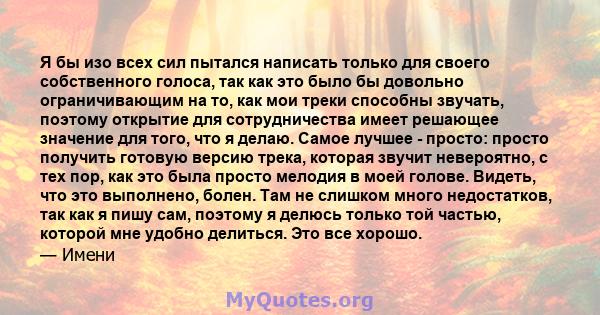 Я бы изо всех сил пытался написать только для своего собственного голоса, так как это было бы довольно ограничивающим на то, как мои треки способны звучать, поэтому открытие для сотрудничества имеет решающее значение