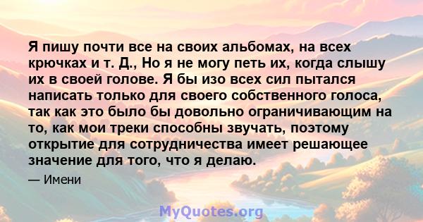 Я пишу почти все на своих альбомах, на всех крючках и т. Д., Но я не могу петь их, когда слышу их в своей голове. Я бы изо всех сил пытался написать только для своего собственного голоса, так как это было бы довольно