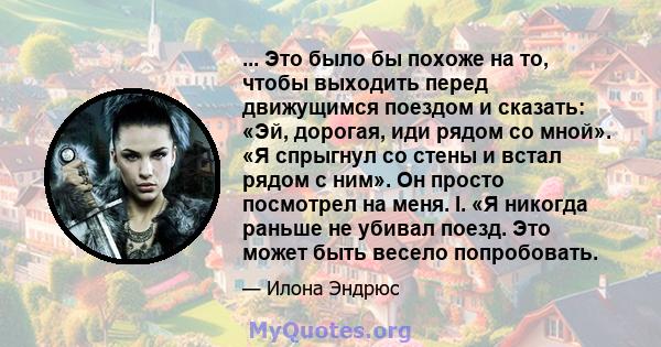 ... Это было бы похоже на то, чтобы выходить перед движущимся поездом и сказать: «Эй, дорогая, иди рядом со мной». «Я спрыгнул со стены и встал рядом с ним». Он просто посмотрел на меня. I. «Я никогда раньше не убивал