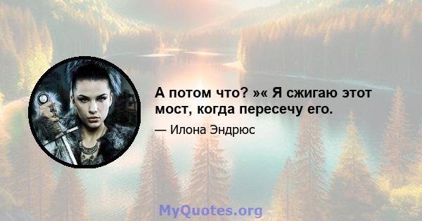 А потом что? »« Я сжигаю этот мост, когда пересечу его.