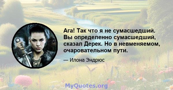 Ага! Так что я не сумасшедший. Вы определенно сумасшедший, сказал Дерек. Но в невменяемом, очаровательном пути.