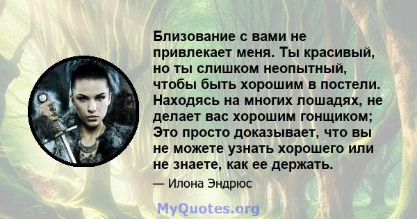 Близование с вами не привлекает меня. Ты красивый, но ты слишком неопытный, чтобы быть хорошим в постели. Находясь на многих лошадях, не делает вас хорошим гонщиком; Это просто доказывает, что вы не можете узнать