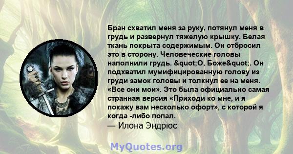 Бран схватил меня за руку, потянул меня в грудь и развернул тяжелую крышку. Белая ткань покрыта содержимым. Он отбросил это в сторону. Человеческие головы наполнили грудь. "О, Боже". Он подхватил