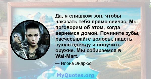 Да, я слишком зол, чтобы наказать тебя прямо сейчас. Мы поговорим об этом, когда вернемся домой. Почините зубы, расчесывайте волосы, надеть сухую одежду и получить оружие. Мы собираемся в Wal-Mart.