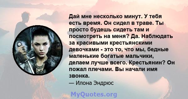 Дай мне несколько минут. У тебя есть время. Он сидел в траве. Ты просто будешь сидеть там и посмотреть на меня? Да. Наблюдать за красивыми крестьянскими девочками - это то, что мы, бедные маленькие богатые мальчики,