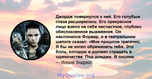 Джордж повернулся к ней. Его голубые глаза расширились. Его прекрасное лицо взяло на себя несчастное, глубоко обеспокоенное выражение. Он наклонился Форвар, и в театральном шепоте сказал: «Мое прошлое трагично. Я бы не