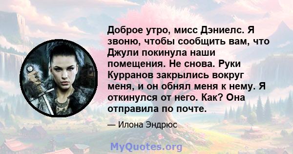 Доброе утро, мисс Дэниелс. Я звоню, чтобы сообщить вам, что Джули покинула наши помещения. Не снова. Руки Курранов закрылись вокруг меня, и он обнял меня к нему. Я откинулся от него. Как? Она отправила по почте.