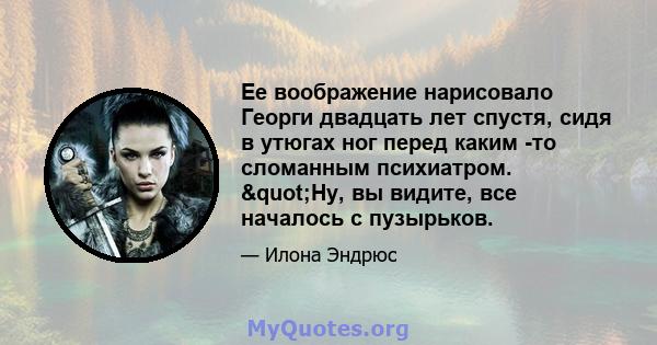 Ее воображение нарисовало Георги двадцать лет спустя, сидя в утюгах ног перед каким -то сломанным психиатром. "Ну, вы видите, все началось с пузырьков.