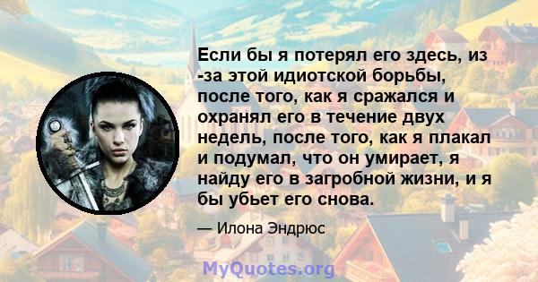 Если бы я потерял его здесь, из -за этой идиотской борьбы, после того, как я сражался и охранял его в течение двух недель, после того, как я плакал и подумал, что он умирает, я найду его в загробной жизни, и я бы убьет