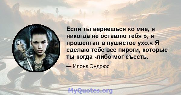 Если ты вернешься ко мне, я никогда не оставлю тебя », я прошептал в пушистое ухо.« Я сделаю тебе все пироги, которые ты когда -либо мог съесть.