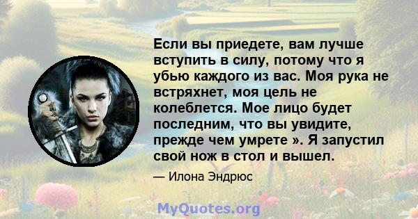 Если вы приедете, вам лучше вступить в силу, потому что я убью каждого из вас. Моя рука не встряхнет, моя цель не колеблется. Мое лицо будет последним, что вы увидите, прежде чем умрете ». Я запустил свой нож в стол и