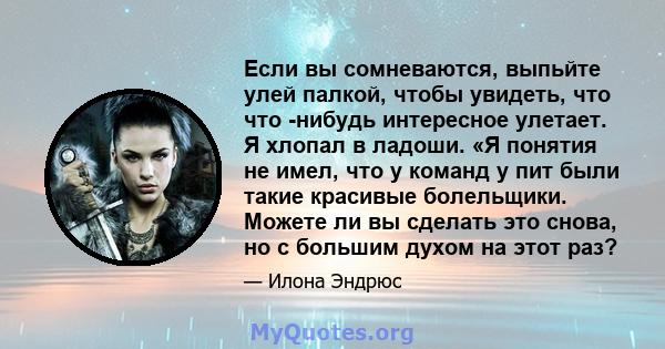 Если вы сомневаются, выпьйте улей палкой, чтобы увидеть, что что -нибудь интересное улетает. Я хлопал в ладоши. «Я понятия не имел, что у команд у пит были такие красивые болельщики. Можете ли вы сделать это снова, но с 