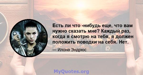 Есть ли что -нибудь еще, что вам нужно сказать мне? Каждый раз, когда я смотрю на тебя, я должен положить поводки на себя. Нет.