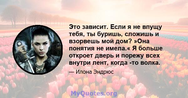 Это зависит. Если я не впущу тебя, ты буришь, сложишь и взорвешь мой дом? »Она понятия не имела.« Я больше откроет дверь и порежу всех внутри лент, когда -то волка.