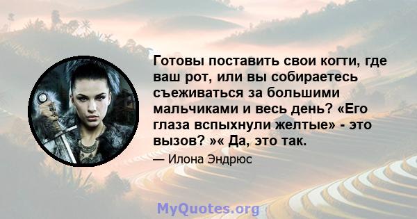 Готовы поставить свои когти, где ваш рот, или вы собираетесь съеживаться за большими мальчиками и весь день? «Его глаза вспыхнули желтые» - это вызов? »« Да, это так.