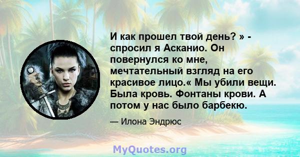 И как прошел твой день? » - спросил я Асканио. Он повернулся ко мне, мечтательный взгляд на его красивое лицо.« Мы убили вещи. Была кровь. Фонтаны крови. А потом у нас было барбекю.