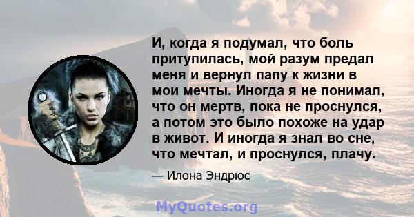 И, когда я подумал, что боль притупилась, мой разум предал меня и вернул папу к жизни в мои мечты. Иногда я не понимал, что он мертв, пока не проснулся, а потом это было похоже на удар в живот. И иногда я знал во сне,