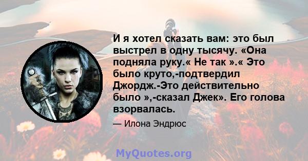 И я хотел сказать вам: это был выстрел в одну тысячу. «Она подняла руку.« Не так ».« Это было круто,-подтвердил Джордж.-Это действительно было »,-сказал Джек». Его голова взорвалась.