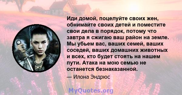 Иди домой, поцелуйте своих жен, обнимайте своих детей и поместите свои дела в порядок, потому что завтра я сжигаю ваш район на земле. Мы убьем вас, ваших семей, ваших соседей, ваших домашних животных и всех, кто будет