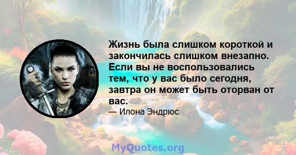 Жизнь была слишком короткой и закончилась слишком внезапно. Если вы не воспользовались тем, что у вас было сегодня, завтра он может быть оторван от вас.