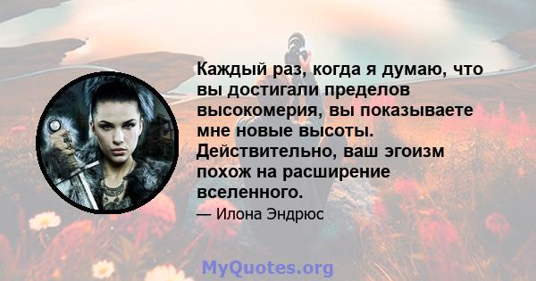 Каждый раз, когда я думаю, что вы достигали пределов высокомерия, вы показываете мне новые высоты. Действительно, ваш эгоизм похож на расширение вселенного.