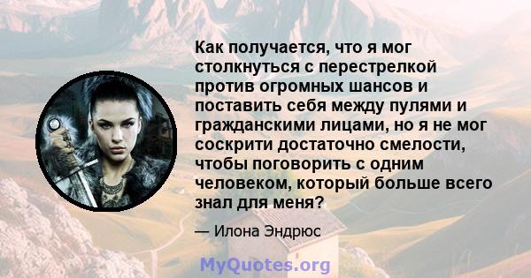 Как получается, что я мог столкнуться с перестрелкой против огромных шансов и поставить себя между пулями и гражданскими лицами, но я не мог соскрити достаточно смелости, чтобы поговорить с одним человеком, который