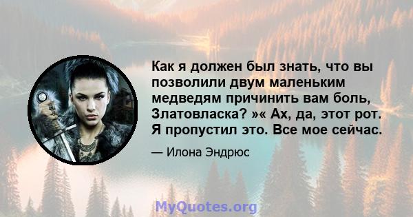 Как я должен был знать, что вы позволили двум маленьким медведям причинить вам боль, Златовласка? »« Ах, да, этот рот. Я пропустил это. Все мое сейчас.