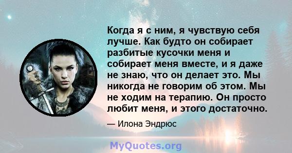 Когда я с ним, я чувствую себя лучше. Как будто он собирает разбитые кусочки меня и собирает меня вместе, и я даже не знаю, что он делает это. Мы никогда не говорим об этом. Мы не ходим на терапию. Он просто любит меня, 