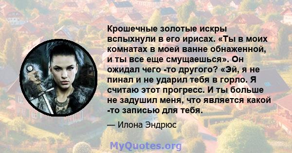 Крошечные золотые искры вспыхнули в его ирисах. «Ты в моих комнатах в моей ванне обнаженной, и ты все еще смущаешься». Он ожидал чего -то другого? «Эй, я не пинал и не ударил тебя в горло. Я считаю этот прогресс. И ты