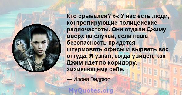 Кто срывался? »« У нас есть люди, контролирующие полицейские радиочастоты. Они отдали Джиму вверх на случай, если наша безопасность придется штурмовать офисы и вырвать вас оттуда. Я узнал, когда увидел, как Джим идет по 