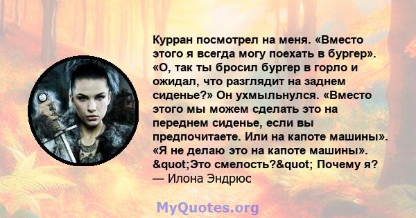 Курран посмотрел на меня. «Вместо этого я всегда могу поехать в бургер». «О, так ты бросил бургер в горло и ожидал, что разглядит на заднем сиденье?» Он ухмыльнулся. «Вместо этого мы можем сделать это на переднем