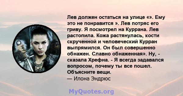 Лев должен остаться на улице «». Ему это не понравится ». Лев потряс его гриву. Я посмотрел на Куррана. Лев растопила. Кожа растянулась, кости скрученной и человеческий Курран выпрямился. Он был совершенно обнажен.