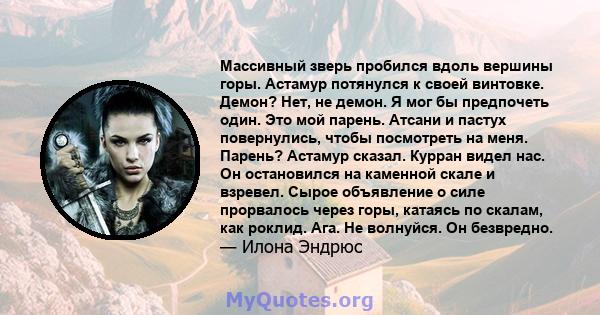 Массивный зверь пробился вдоль вершины горы. Астамур потянулся к своей винтовке. Демон? Нет, не демон. Я мог бы предпочеть один. Это мой парень. Атсани и пастух повернулись, чтобы посмотреть на меня. Парень? Астамур