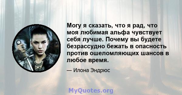 Могу я сказать, что я рад, что моя любимая альфа чувствует себя лучше. Почему вы будете безрассудно бежать в опасность против ошеломляющих шансов в любое время.