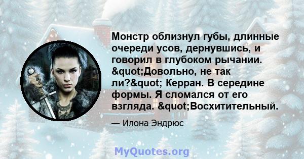 Монстр облизнул губы, длинные очереди усов, дернувшись, и говорил в глубоком рычании. "Довольно, не так ли?" Керран. В середине формы. Я сломался от его взгляда. "Восхитительный.