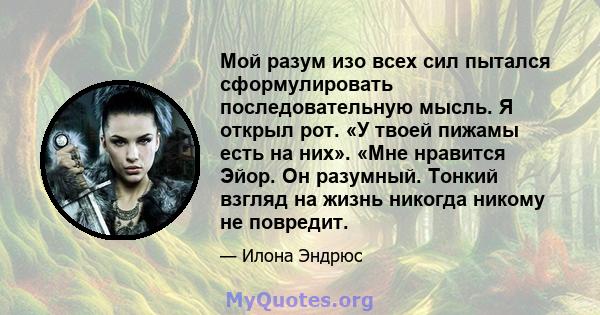 Мой разум изо всех сил пытался сформулировать последовательную мысль. Я открыл рот. «У твоей пижамы есть на них». «Мне нравится Эйор. Он разумный. Тонкий взгляд на жизнь никогда никому не повредит.