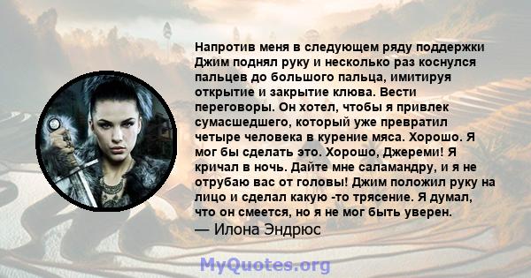 Напротив меня в следующем ряду поддержки Джим поднял руку и несколько раз коснулся пальцев до большого пальца, имитируя открытие и закрытие клюва. Вести переговоры. Он хотел, чтобы я привлек сумасшедшего, который уже