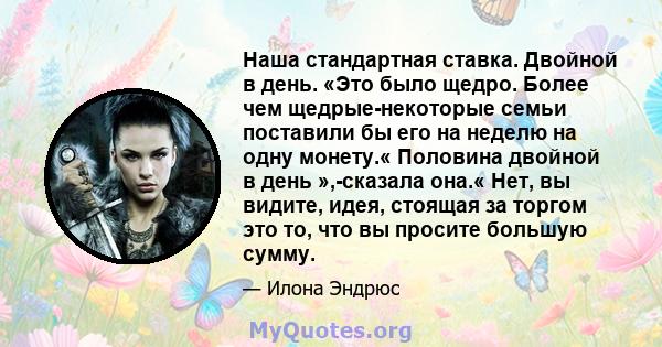 Наша стандартная ставка. Двойной в день. «Это было щедро. Более чем щедрые-некоторые семьи поставили бы его на неделю на одну монету.« Половина двойной в день »,-сказала она.« Нет, вы видите, идея, стоящая за торгом это 