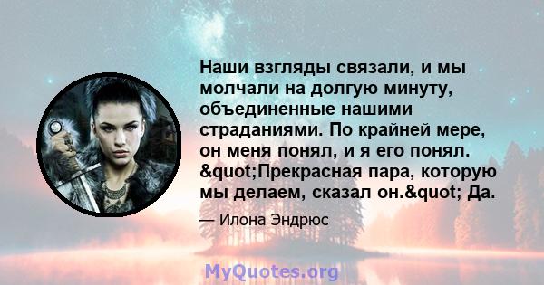 Наши взгляды связали, и мы молчали на долгую минуту, объединенные нашими страданиями. По крайней мере, он меня понял, и я его понял. "Прекрасная пара, которую мы делаем, сказал он." Да.