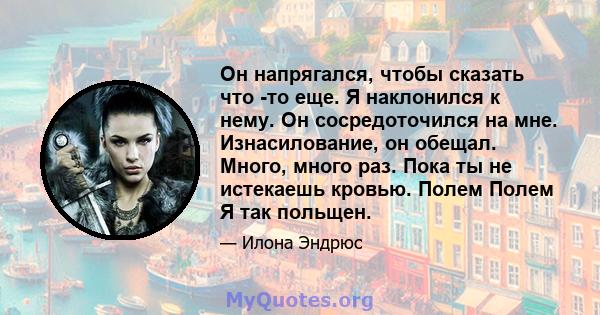 Он напрягался, чтобы сказать что -то еще. Я наклонился к нему. Он сосредоточился на мне. Изнасилование, он обещал. Много, много раз. Пока ты не истекаешь кровью. Полем Полем Я так польщен.