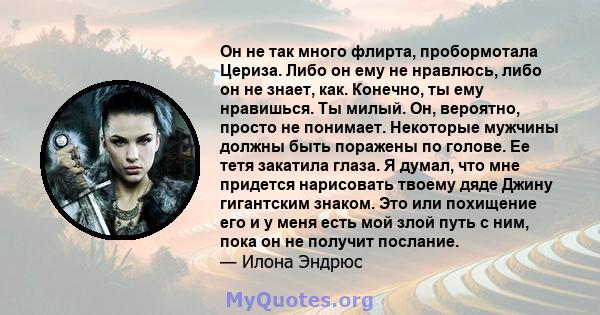 Он не так много флирта, пробормотала Цериза. Либо он ему не нравлюсь, либо он не знает, как. Конечно, ты ему нравишься. Ты милый. Он, вероятно, просто не понимает. Некоторые мужчины должны быть поражены по голове. Ее