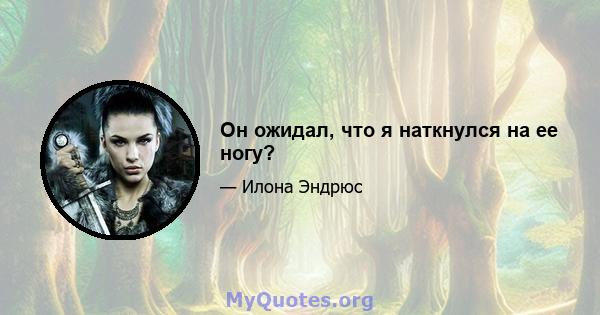 Он ожидал, что я наткнулся на ее ногу?