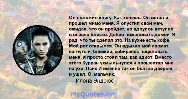 Он положил книгу. Как хочешь. Он встал и прошел мимо меня. Я опустил свой меч, ожидая, что он пройдет, но вдруг он вступил в опасно близко. Добро пожаловать домой. Я рад, что ты сделал это. На кухне есть кофе. Мой рот