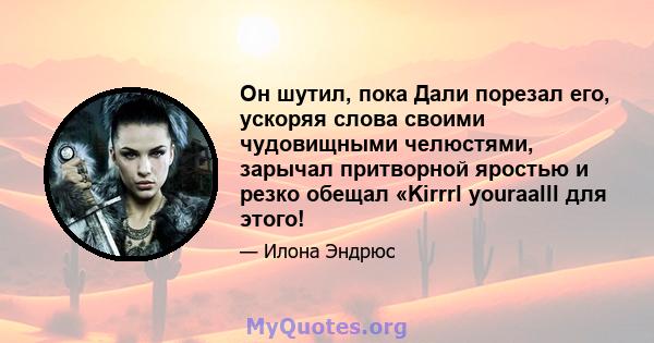 Он шутил, пока Дали порезал его, ускоряя слова своими чудовищными челюстями, зарычал притворной яростью и резко обещал «Kirrrl youraalll для этого!