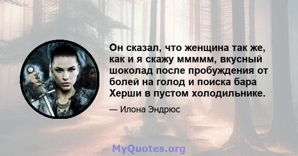 Он сказал, что женщина так же, как и я скажу ммммм, вкусный шоколад после пробуждения от болей на голод и поиска бара Херши в пустом холодильнике.