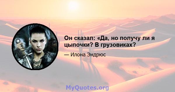 Он сказал: «Да, но получу ли я цыпочки? В грузовиках?