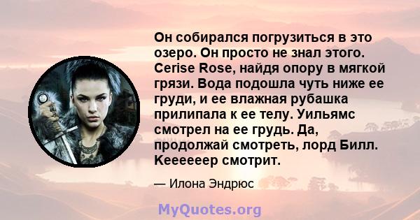 Он собирался погрузиться в это озеро. Он просто не знал этого. Cerise Rose, найдя опору в мягкой грязи. Вода подошла чуть ниже ее груди, и ее влажная рубашка прилипала к ее телу. Уильямс смотрел на ее грудь. Да,