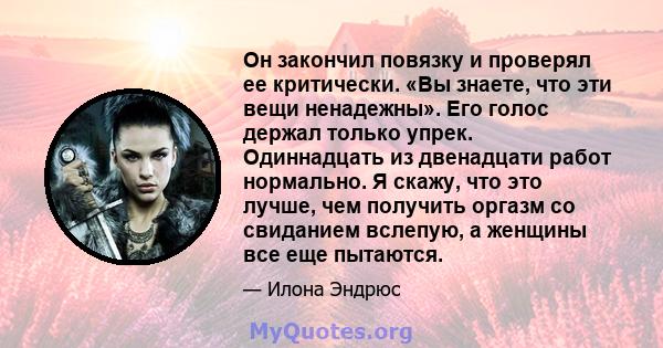 Он закончил повязку и проверял ее критически. «Вы знаете, что эти вещи ненадежны». Его голос держал только упрек. Одиннадцать из двенадцати работ нормально. Я скажу, что это лучше, чем получить оргазм со свиданием