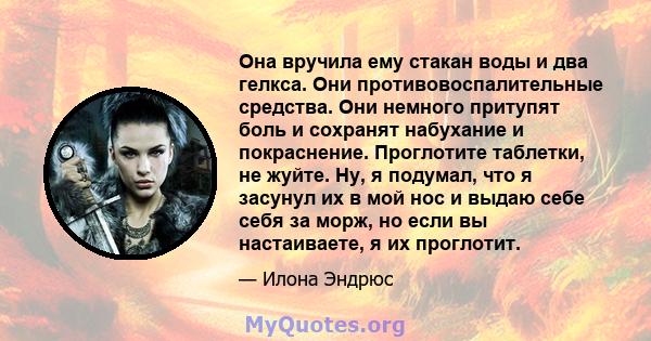 Она вручила ему стакан воды и два гелкса. Они противовоспалительные средства. Они немного притупят боль и сохранят набухание и покраснение. Проглотите таблетки, не жуйте. Ну, я подумал, что я засунул их в мой нос и