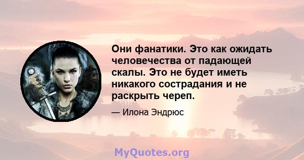 Они фанатики. Это как ожидать человечества от падающей скалы. Это не будет иметь никакого сострадания и не раскрыть череп.